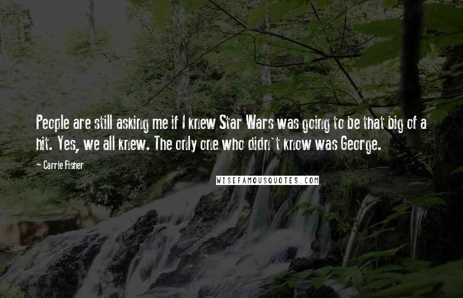 Carrie Fisher Quotes: People are still asking me if I knew Star Wars was going to be that big of a hit. Yes, we all knew. The only one who didn't know was George.