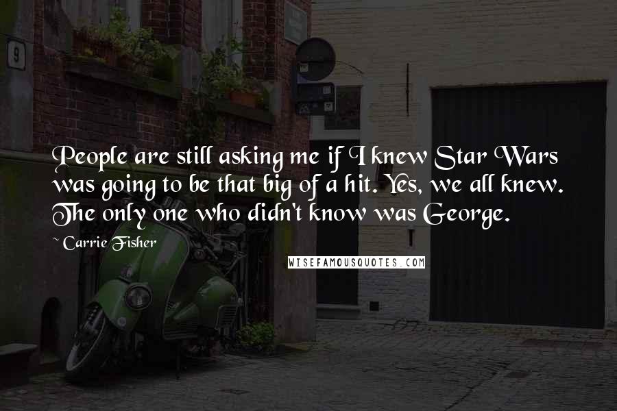 Carrie Fisher Quotes: People are still asking me if I knew Star Wars was going to be that big of a hit. Yes, we all knew. The only one who didn't know was George.