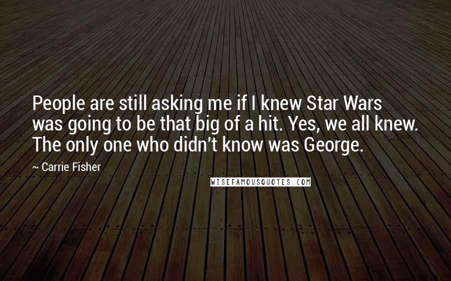 Carrie Fisher Quotes: People are still asking me if I knew Star Wars was going to be that big of a hit. Yes, we all knew. The only one who didn't know was George.