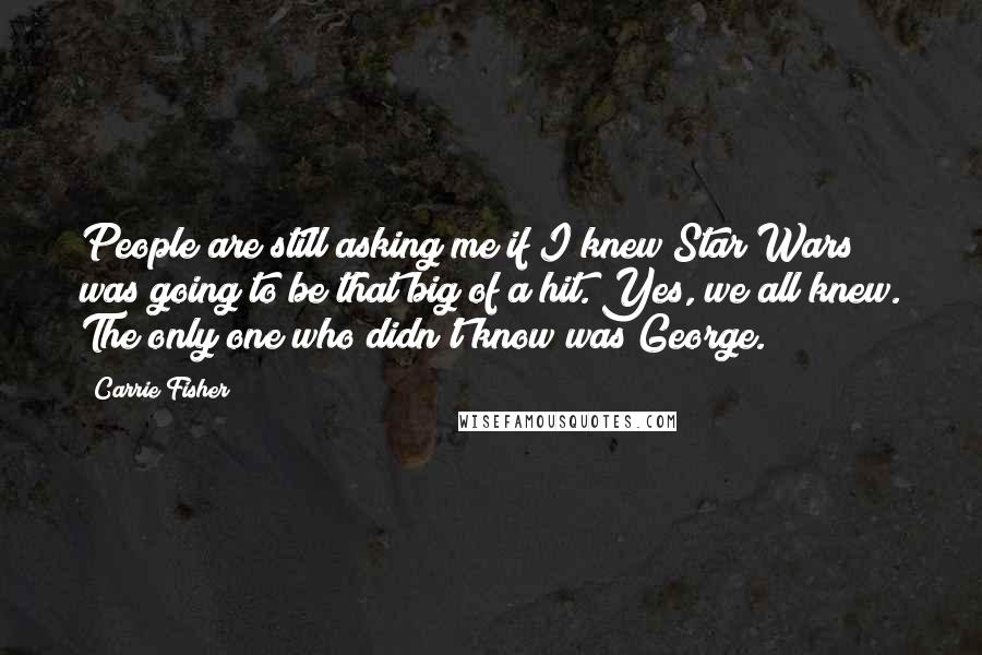 Carrie Fisher Quotes: People are still asking me if I knew Star Wars was going to be that big of a hit. Yes, we all knew. The only one who didn't know was George.