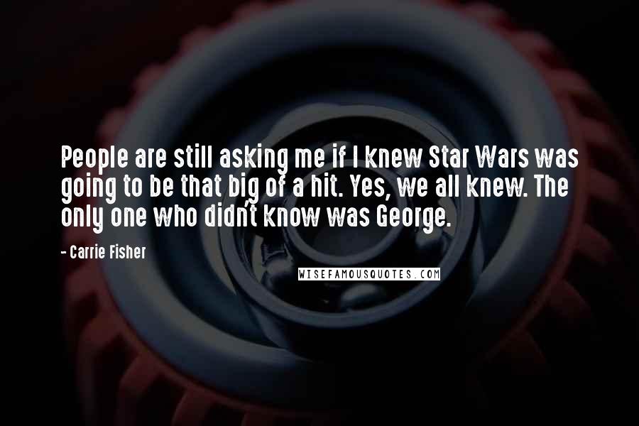 Carrie Fisher Quotes: People are still asking me if I knew Star Wars was going to be that big of a hit. Yes, we all knew. The only one who didn't know was George.