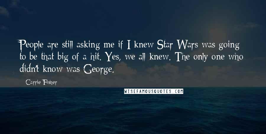 Carrie Fisher Quotes: People are still asking me if I knew Star Wars was going to be that big of a hit. Yes, we all knew. The only one who didn't know was George.