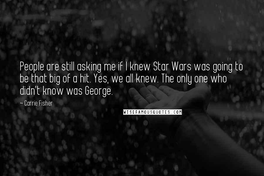 Carrie Fisher Quotes: People are still asking me if I knew Star Wars was going to be that big of a hit. Yes, we all knew. The only one who didn't know was George.