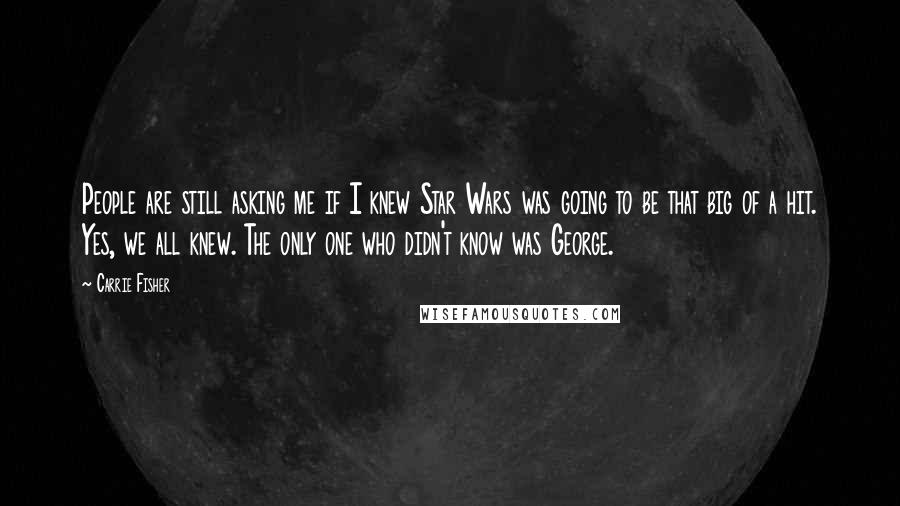 Carrie Fisher Quotes: People are still asking me if I knew Star Wars was going to be that big of a hit. Yes, we all knew. The only one who didn't know was George.