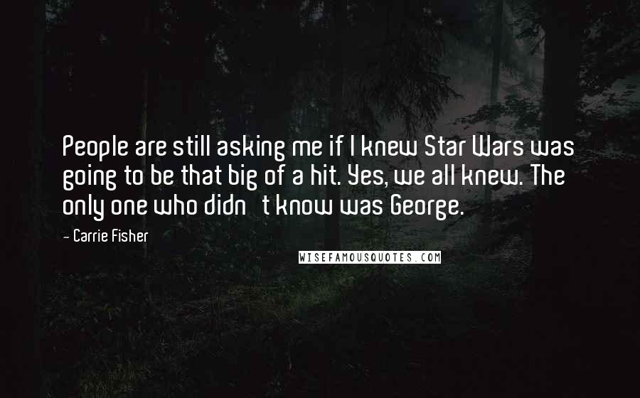 Carrie Fisher Quotes: People are still asking me if I knew Star Wars was going to be that big of a hit. Yes, we all knew. The only one who didn't know was George.