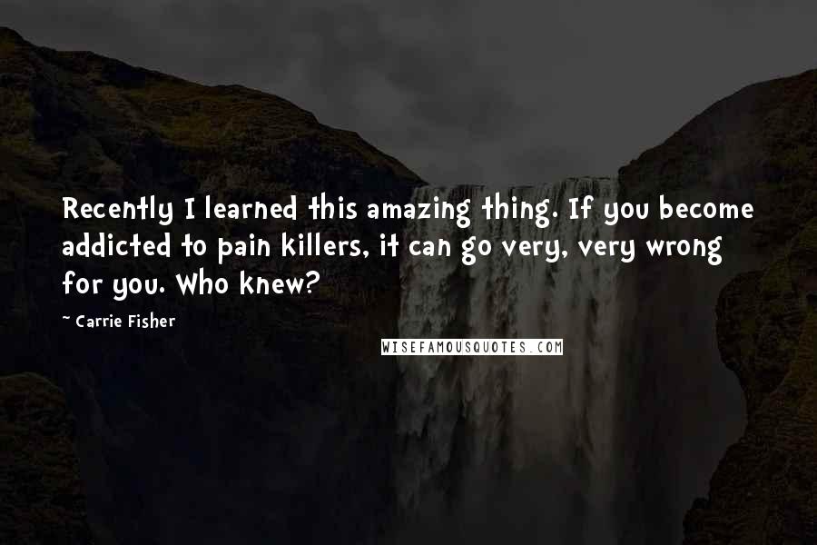 Carrie Fisher Quotes: Recently I learned this amazing thing. If you become addicted to pain killers, it can go very, very wrong for you. Who knew?
