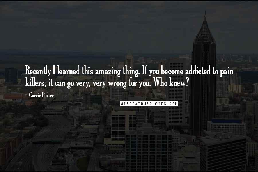 Carrie Fisher Quotes: Recently I learned this amazing thing. If you become addicted to pain killers, it can go very, very wrong for you. Who knew?