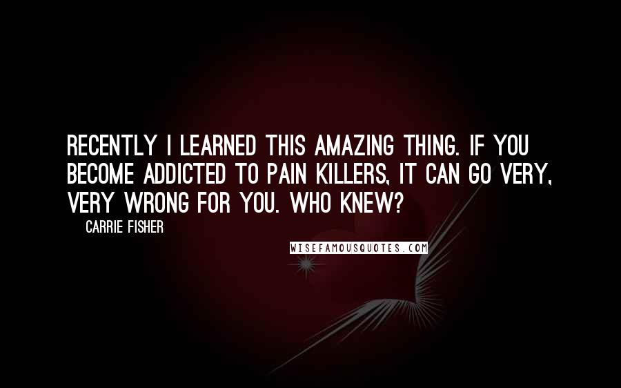 Carrie Fisher Quotes: Recently I learned this amazing thing. If you become addicted to pain killers, it can go very, very wrong for you. Who knew?