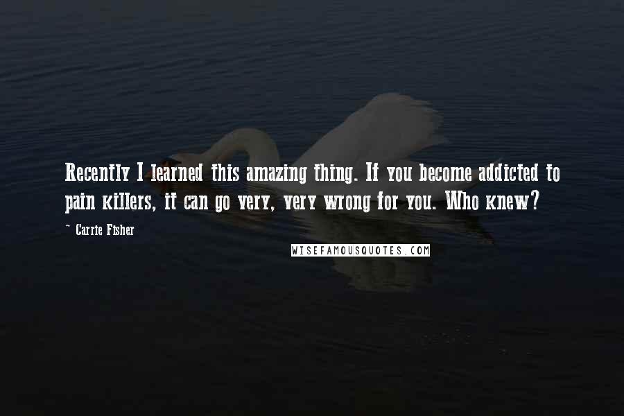 Carrie Fisher Quotes: Recently I learned this amazing thing. If you become addicted to pain killers, it can go very, very wrong for you. Who knew?