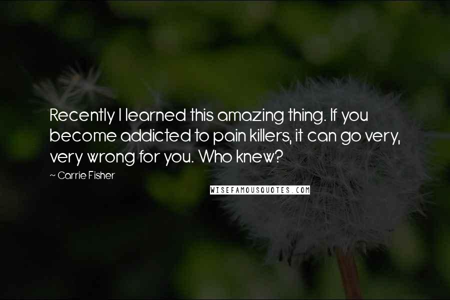 Carrie Fisher Quotes: Recently I learned this amazing thing. If you become addicted to pain killers, it can go very, very wrong for you. Who knew?