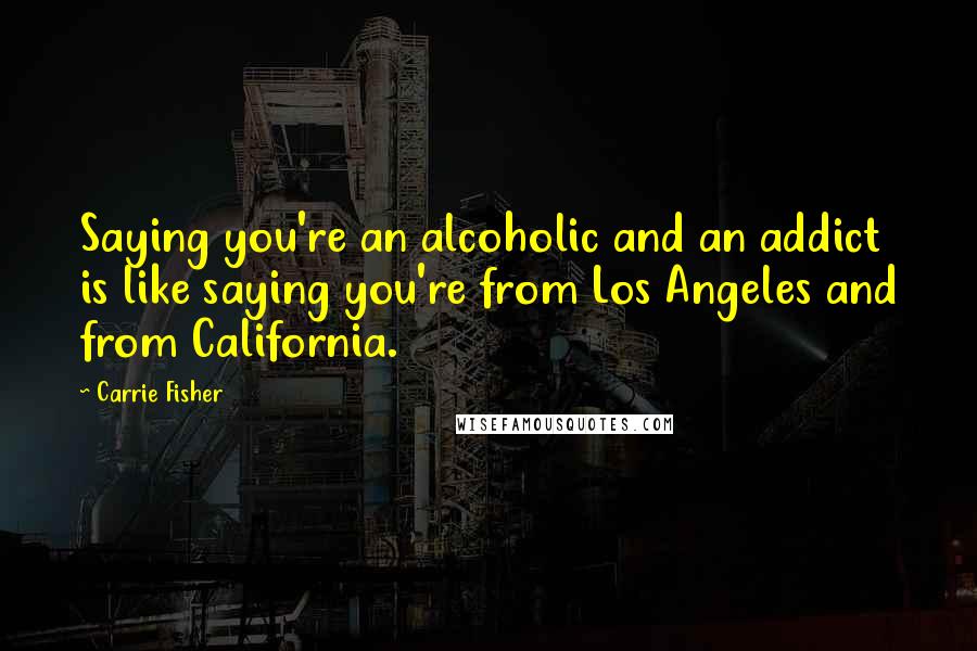 Carrie Fisher Quotes: Saying you're an alcoholic and an addict is like saying you're from Los Angeles and from California.