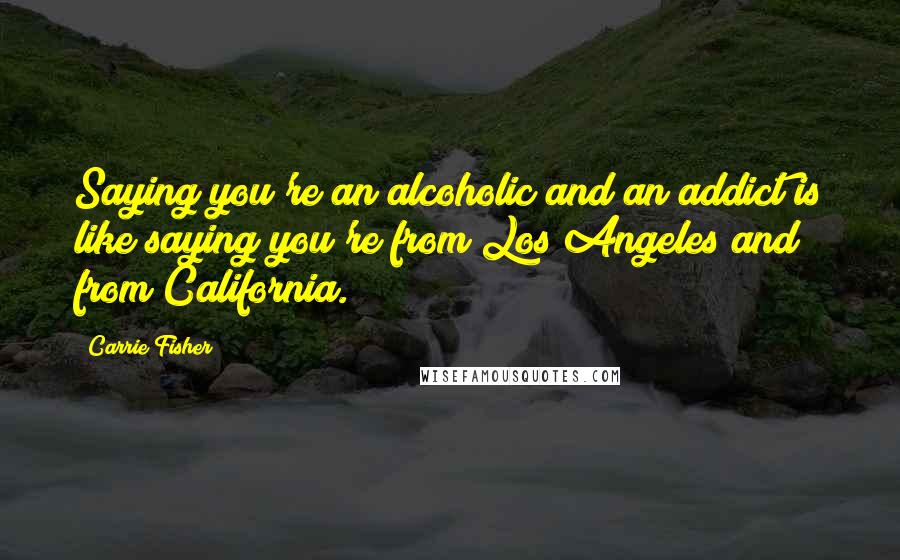 Carrie Fisher Quotes: Saying you're an alcoholic and an addict is like saying you're from Los Angeles and from California.