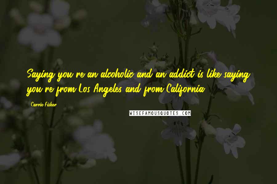 Carrie Fisher Quotes: Saying you're an alcoholic and an addict is like saying you're from Los Angeles and from California.