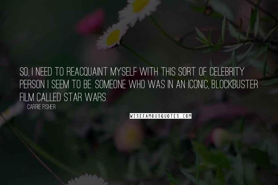 Carrie Fisher Quotes: So, I need to reacquaint myself with this sort of celebrity person I seem to be. Someone who was in an iconic, blockbuster film called Star Wars.