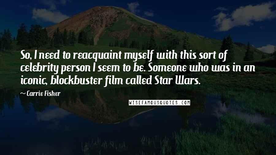 Carrie Fisher Quotes: So, I need to reacquaint myself with this sort of celebrity person I seem to be. Someone who was in an iconic, blockbuster film called Star Wars.