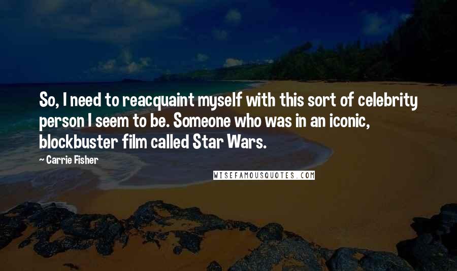 Carrie Fisher Quotes: So, I need to reacquaint myself with this sort of celebrity person I seem to be. Someone who was in an iconic, blockbuster film called Star Wars.