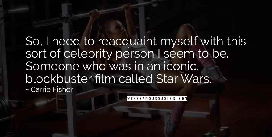 Carrie Fisher Quotes: So, I need to reacquaint myself with this sort of celebrity person I seem to be. Someone who was in an iconic, blockbuster film called Star Wars.