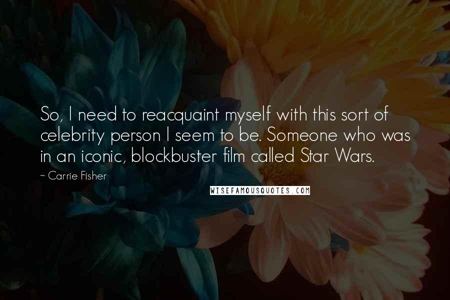 Carrie Fisher Quotes: So, I need to reacquaint myself with this sort of celebrity person I seem to be. Someone who was in an iconic, blockbuster film called Star Wars.