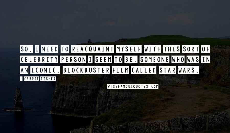 Carrie Fisher Quotes: So, I need to reacquaint myself with this sort of celebrity person I seem to be. Someone who was in an iconic, blockbuster film called Star Wars.