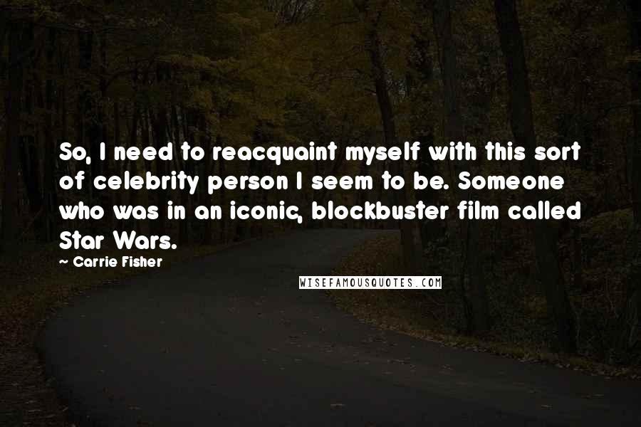 Carrie Fisher Quotes: So, I need to reacquaint myself with this sort of celebrity person I seem to be. Someone who was in an iconic, blockbuster film called Star Wars.