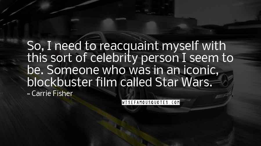 Carrie Fisher Quotes: So, I need to reacquaint myself with this sort of celebrity person I seem to be. Someone who was in an iconic, blockbuster film called Star Wars.