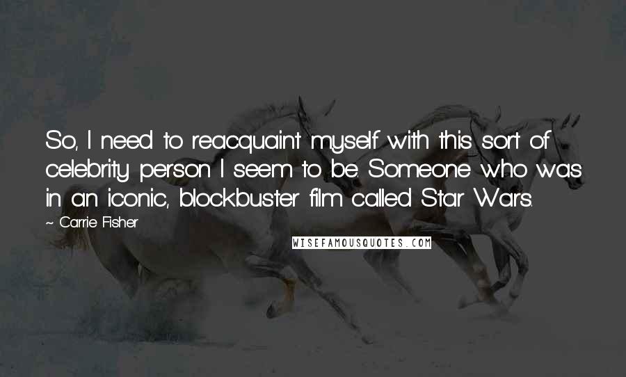 Carrie Fisher Quotes: So, I need to reacquaint myself with this sort of celebrity person I seem to be. Someone who was in an iconic, blockbuster film called Star Wars.