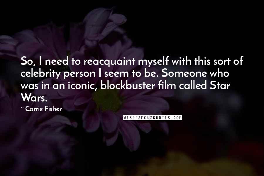 Carrie Fisher Quotes: So, I need to reacquaint myself with this sort of celebrity person I seem to be. Someone who was in an iconic, blockbuster film called Star Wars.