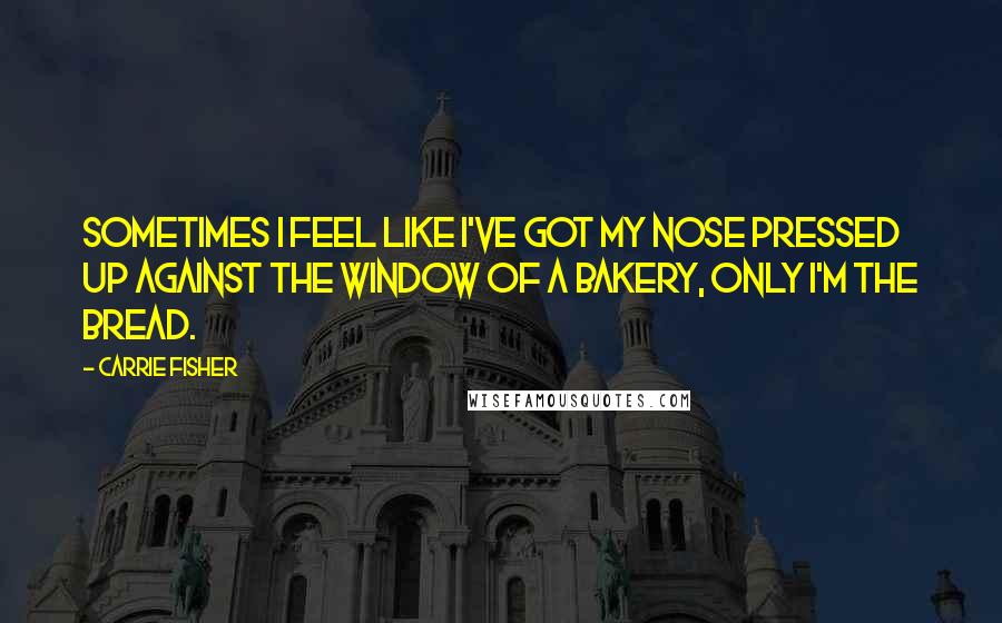 Carrie Fisher Quotes: Sometimes I feel like I've got my nose pressed up against the window of a bakery, only I'm the bread.