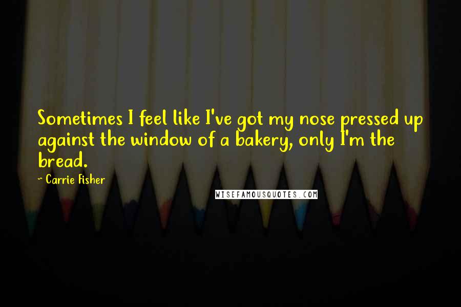 Carrie Fisher Quotes: Sometimes I feel like I've got my nose pressed up against the window of a bakery, only I'm the bread.