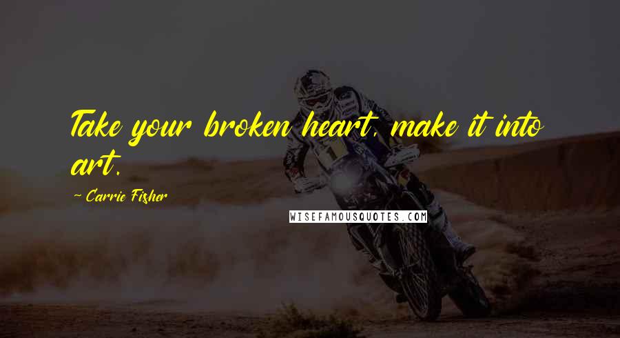 Carrie Fisher Quotes: Take your broken heart, make it into art.