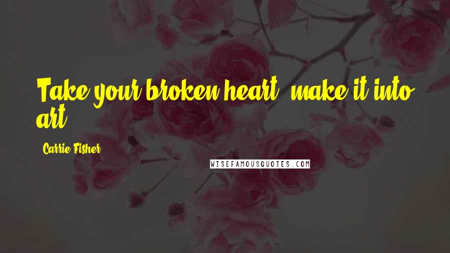 Carrie Fisher Quotes: Take your broken heart, make it into art.