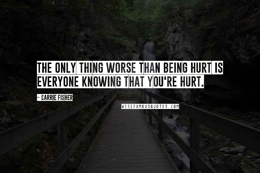 Carrie Fisher Quotes: The only thing worse than being hurt is everyone knowing that you're hurt.