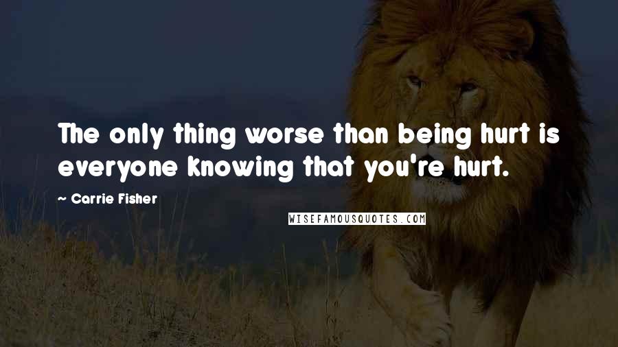 Carrie Fisher Quotes: The only thing worse than being hurt is everyone knowing that you're hurt.