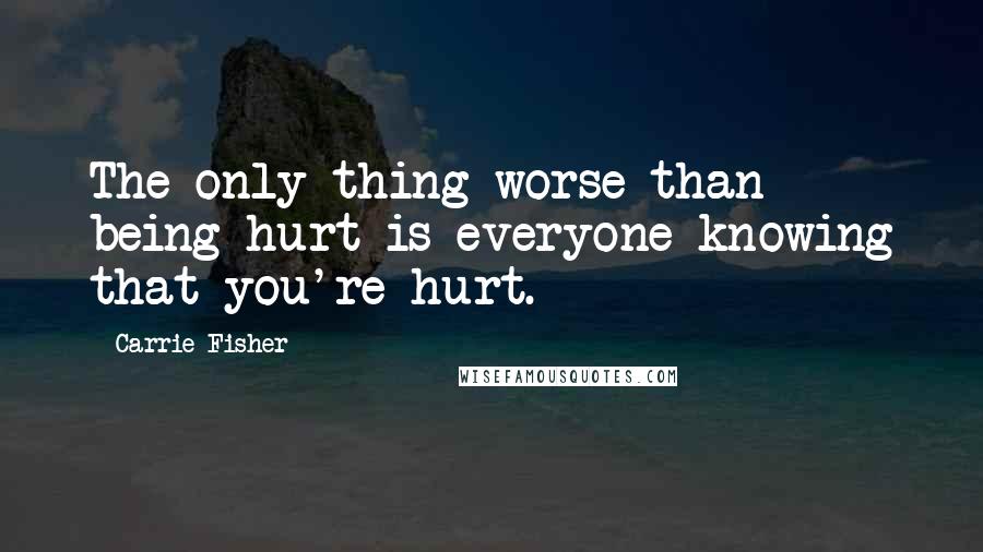 Carrie Fisher Quotes: The only thing worse than being hurt is everyone knowing that you're hurt.