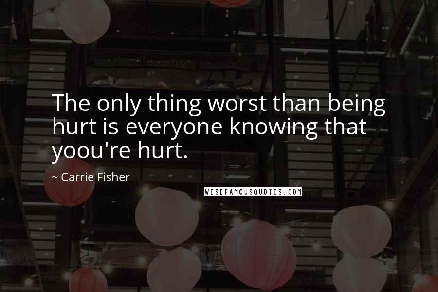 Carrie Fisher Quotes: The only thing worst than being hurt is everyone knowing that yoou're hurt.