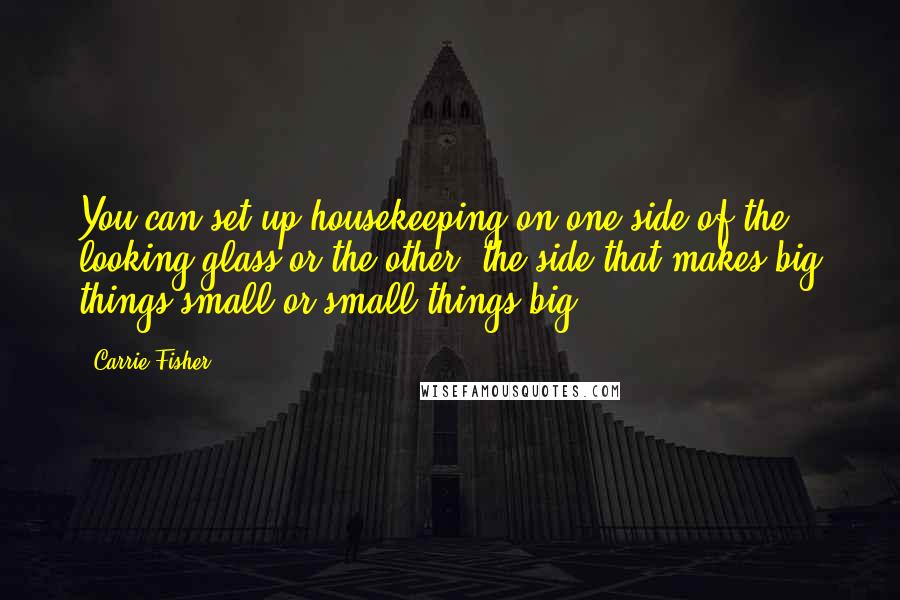 Carrie Fisher Quotes: You can set up housekeeping on one side of the looking glass or the other--the side that makes big things small or small things big.