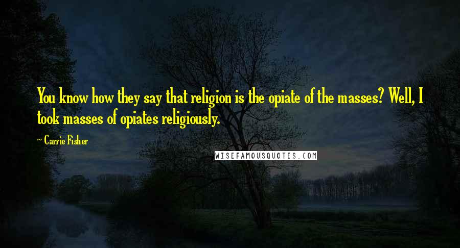 Carrie Fisher Quotes: You know how they say that religion is the opiate of the masses? Well, I took masses of opiates religiously.