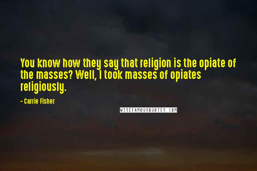 Carrie Fisher Quotes: You know how they say that religion is the opiate of the masses? Well, I took masses of opiates religiously.