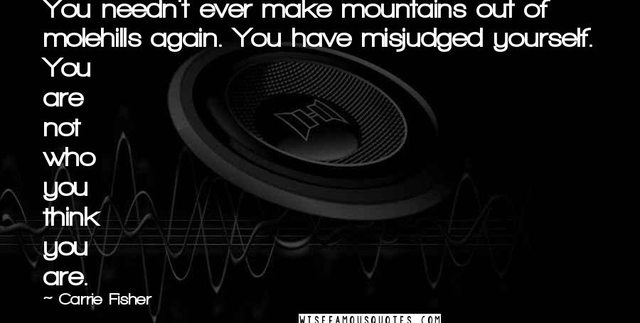 Carrie Fisher Quotes: You needn't ever make mountains out of molehills again. You have misjudged yourself. You are not who you think you are.
