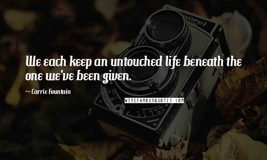 Carrie Fountain Quotes: We each keep an untouched life beneath the one we've been given.