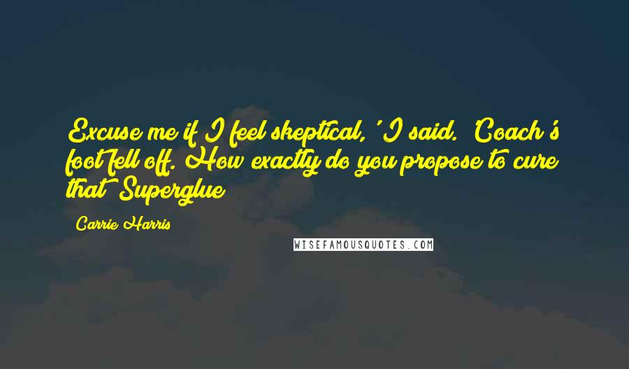 Carrie Harris Quotes: Excuse me if I feel skeptical,' I said. 'Coach's foot fell off. How exactly do you propose to cure that? Superglue?