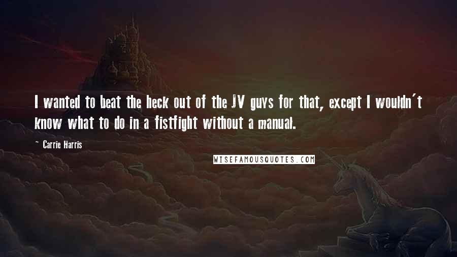 Carrie Harris Quotes: I wanted to beat the heck out of the JV guys for that, except I wouldn't know what to do in a fistfight without a manual.