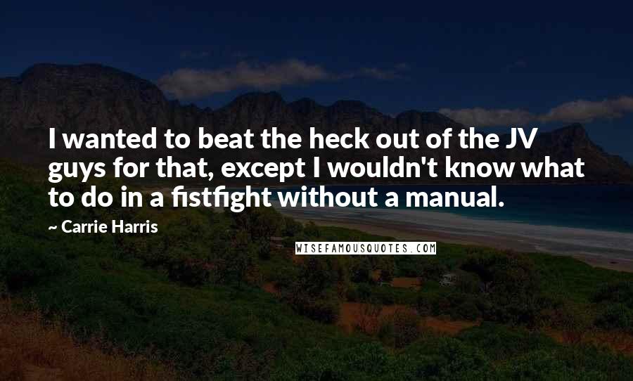 Carrie Harris Quotes: I wanted to beat the heck out of the JV guys for that, except I wouldn't know what to do in a fistfight without a manual.