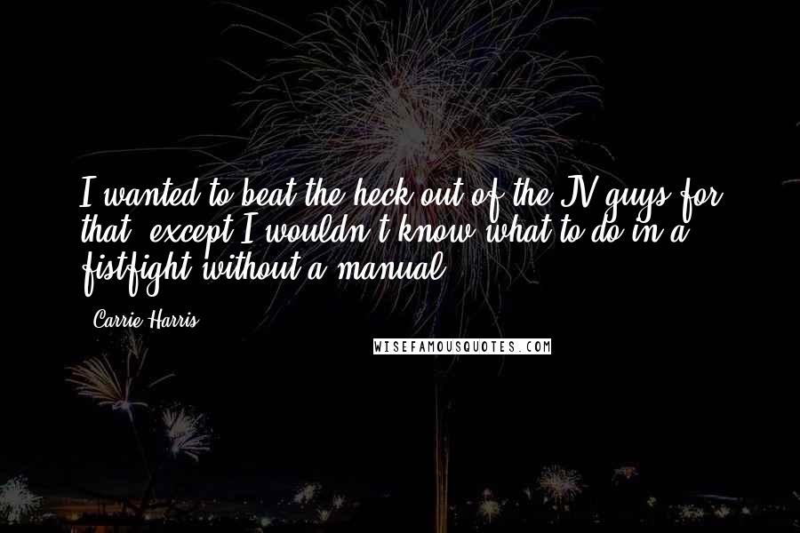 Carrie Harris Quotes: I wanted to beat the heck out of the JV guys for that, except I wouldn't know what to do in a fistfight without a manual.