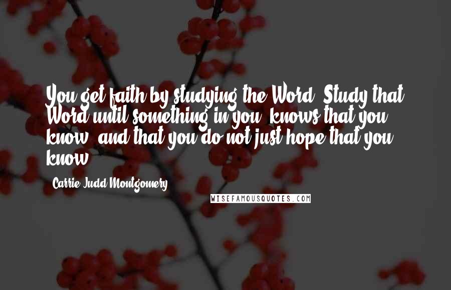 Carrie Judd Montgomery Quotes: You get faith by studying the Word. Study that Word until something in you "knows that you know" and that you do not just hope that you know.