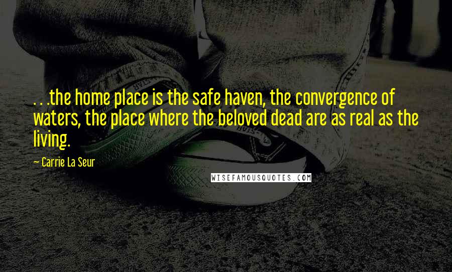 Carrie La Seur Quotes: . . .the home place is the safe haven, the convergence of waters, the place where the beloved dead are as real as the living.