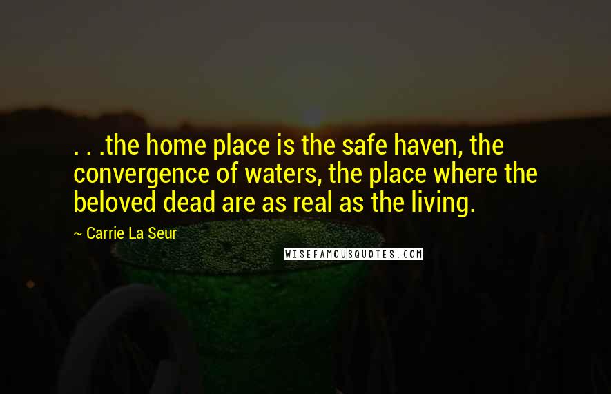 Carrie La Seur Quotes: . . .the home place is the safe haven, the convergence of waters, the place where the beloved dead are as real as the living.