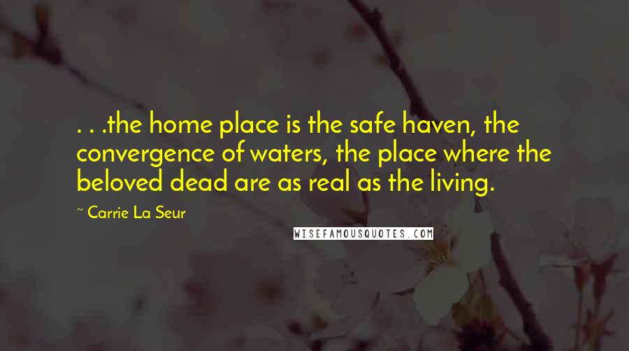 Carrie La Seur Quotes: . . .the home place is the safe haven, the convergence of waters, the place where the beloved dead are as real as the living.