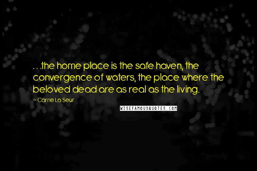 Carrie La Seur Quotes: . . .the home place is the safe haven, the convergence of waters, the place where the beloved dead are as real as the living.