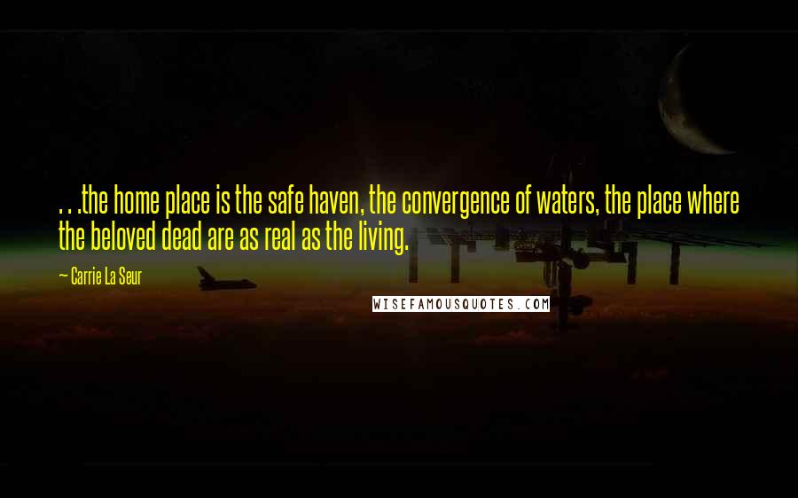 Carrie La Seur Quotes: . . .the home place is the safe haven, the convergence of waters, the place where the beloved dead are as real as the living.